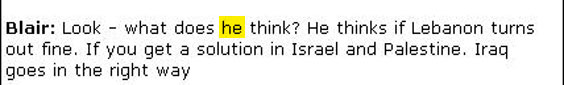 The most baffling question surrounding this document is: "Who is 'he'"? At first I thought "he" was Kofi Annan, and that what follows is a discussion of Annan's mounting disgust with Hezbollah and Iran. Wise counsel from James Bennet, former Jerusalem bureau chief for the New York Times, persuades me that "he" is much likelier to be Assad. Blair is describing Assad's worst nightmare. Things calm down in Lebanon; peace blooms between Israelis and Palestinians; Iraq becomes a western-style democracy that maintains a strict boundary between church and state. Blair is saying that if all these things happen--and Blair knows  that's an enormous "if"--then Assad is screwed. So why would Assad want to stop the current mayhem?