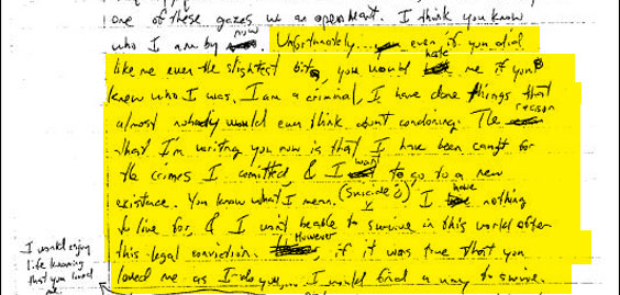 "Unfortunately...even if you did like me even the slightest bit you would hate me if you knew who I was. I am a criminal, I have done things that almost nobody would even think about condoning. The reason that I'm writing you now is that I have been caught for the crimes I committed, & I want to go to a new existence. You know what I mean (Suicide?) I have nothing to live for & I won't be able to survive in this world after this legal conviction. However if it was true that you loved me as I do you...I would find a way to survive." The crime Klebold got caught for was the theft (with Harris) of several items from a parked van. Although here Klebold seems to be dreading incarceration, the two boys got off with a fairly light sentence of community service and counseling. "[T]hings that almost nobody would even think about condoning" probably refers to Klebold and Harris setting off pipe bombs at night.