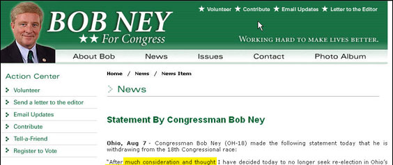 The usual phrase is "much prayerful consideration and thought." The omission of false piety suggests the statement was written in haste.
At any rate, Ney didn't jump; he was pushed. Jonathan Weisman reports in the Aug. 8 Washington Post that House Majority Leader John Boehner "cautioned" Ney that if Ney lost the election, he wouldn't have much stroke afterwards as a Washington lobbyist. Translation: "Go now and I'll make sure your lobby clients have easy access to House members. Go later and I'll make sure they don't, leaving you no access to sell." This is what passes for integrity in Washington.